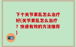 下个关节紊乱怎么治疗好(关节紊乱怎么治疗？快速有效的方法推荐)