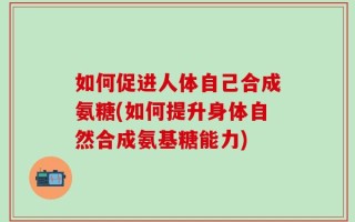 如何促进人体自己合成氨糖(如何提升身体自然合成氨基糖能力)