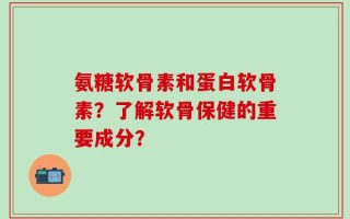 氨糖软骨素和蛋白软骨素？了解软骨保健的重要成分？