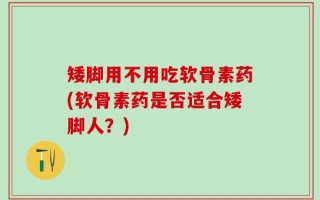 矮脚用不用吃软骨素药(软骨素药是否适合矮脚人？)