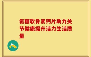 氨糖软骨素钙片助力关节健康提升活力生活质量