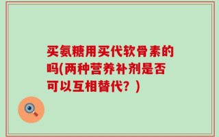 买氨糖用买代软骨素的吗(两种营养补剂是否可以互相替代？)