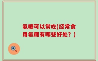 氨糖可以常吃(经常食用氨糖有哪些好处？)