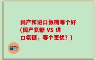 国产和进口氨糖哪个好(国产氨糖 VS 进口氨糖，哪个更优？)