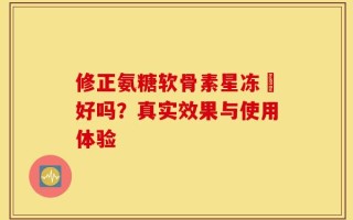 修正氨糖软骨素星冻轅好吗？真实效果与使用体验