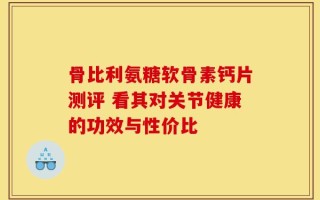 骨比利氨糖软骨素钙片测评 看其对关节健康的功效与性价比