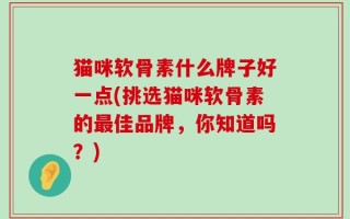 猫咪软骨素什么牌子好一点(挑选猫咪软骨素的最佳品牌，你知道吗？)