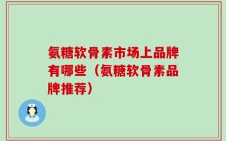 氨糖软骨素市场上品牌有哪些（氨糖软骨素品牌推荐）