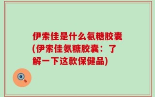 伊索佳是什么氨糖胶囊(伊索佳氨糖胶囊：了解一下这款保健品)
