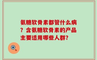 氨糖软骨素都管什么病？含氨糖软骨素的产品主要适用哪些人群？