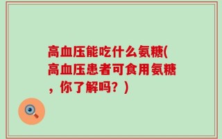 高血压能吃什么氨糖(高血压患者可食用氨糖，你了解吗？)