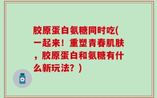 胶原蛋白氨糖同时吃(一起来！重塑青春肌肤，胶原蛋白和氨糖有什么新玩法？)