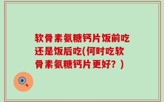软骨素氨糖钙片饭前吃还是饭后吃(何时吃软骨素氨糖钙片更好？)