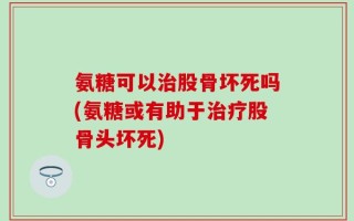 氨糖可以治股骨坏死吗(氨糖或有助于治疗股骨头坏死)