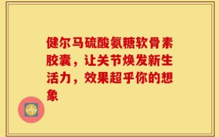健尔马硫酸氨糖软骨素胶囊，让关节焕发新生活力，效果超乎你的想象