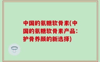 中国的氨糖软骨素(中国的氨糖软骨素产品：护骨养颜的新选择)