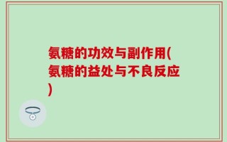 氨糖的功效与副作用(氨糖的益处与不良反应)