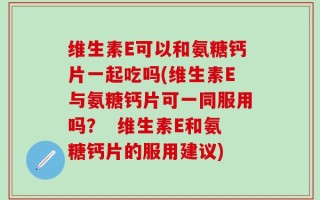 维生素E可以和氨糖钙片一起吃吗(维生素E与氨糖钙片可一同服用吗？  维生素E和氨糖钙片的服用建议)