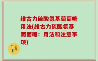 维古力硫酸氨基葡萄糖用法(维古力硫酸氨基葡萄糖：用法和注意事项)