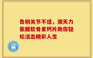 告别关节不适，澳天力氨糖软骨素钙片助你轻松活出精彩人生