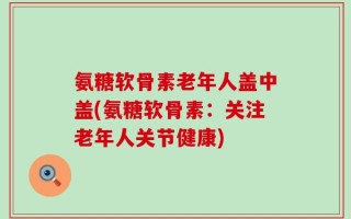 氨糖软骨素老年人盖中盖(氨糖软骨素：关注老年人关节健康)