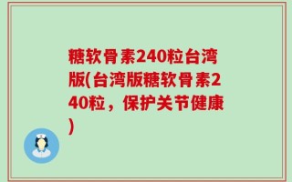 糖软骨素240粒台湾版(台湾版糖软骨素240粒，保护关节健康)