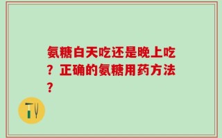 氨糖白天吃还是晚上吃？正确的氨糖用药方法？
