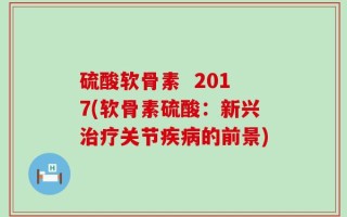 硫酸软骨素  2017(软骨素硫酸：新兴治疗关节疾病的前景)