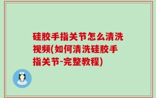 硅胶手指关节怎么清洗视频(如何清洗硅胶手指关节-完整教程)