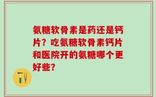 氨糖软骨素是药还是钙片？吃氨糖软骨素钙片和医院开的氨糖哪个更好些？