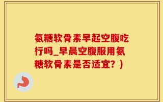 氨糖软骨素早起空腹吃行吗_早晨空腹服用氨糖软骨素是否适宜？)