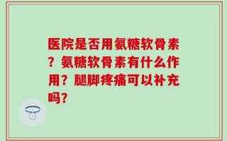 医院是否用氨糖软骨素？氨糖软骨素有什么作用？腿脚疼痛可以补充吗？