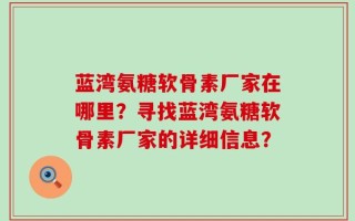 蓝湾氨糖软骨素厂家在哪里？寻找蓝湾氨糖软骨素厂家的详细信息？