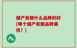 国产氨糖什么品牌的好(哪个国产氨糖品牌最优？)