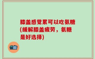 膝盖感觉累可以吃氨糖(缓解膝盖疲劳，氨糖是好选择)