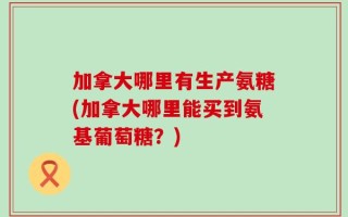 加拿大哪里有生产氨糖(加拿大哪里能买到氨基葡萄糖？)