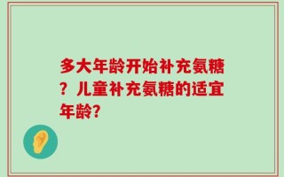 多大年龄开始补充氨糖？儿童补充氨糖的适宜年龄？
