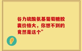 谷力硫酸氨基葡萄糖胶囊价格大，你想不到的竟然是这个”