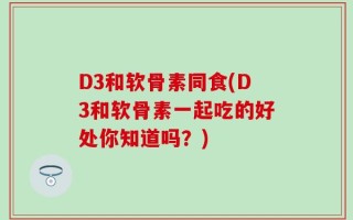 D3和软骨素同食(D3和软骨素一起吃的好处你知道吗？)