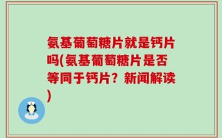 氨基葡萄糖片就是钙片吗(氨基葡萄糖片是否等同于钙片？新闻解读)