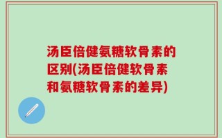 汤臣倍健氨糖软骨素的区别(汤臣倍健软骨素和氨糖软骨素的差异)
