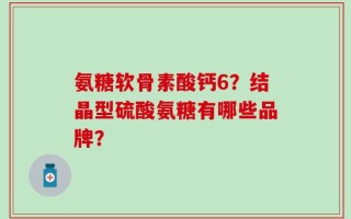 氨糖软骨素酸钙6？结晶型硫酸氨糖有哪些品牌？