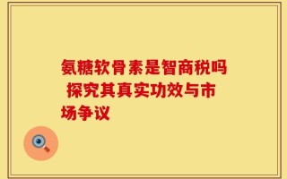 氨糖软骨素是智商税吗 探究其真实功效与市场争议