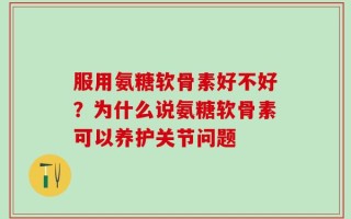 服用氨糖软骨素好不好？为什么说氨糖软骨素可以养护关节问题