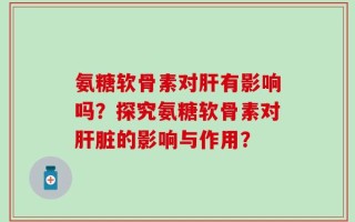氨糖软骨素对肝有影响吗？探究氨糖软骨素对肝脏的影响与作用？