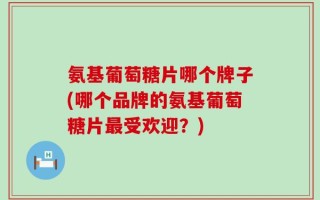 氨基葡萄糖片哪个牌子(哪个品牌的氨基葡萄糖片最受欢迎？)