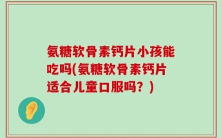 氨糖软骨素钙片小孩能吃吗(氨糖软骨素钙片适合儿童口服吗？)