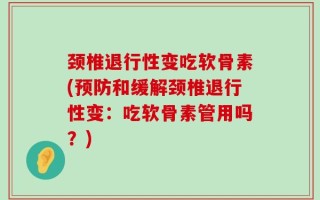颈椎退行性变吃软骨素(预防和缓解颈椎退行性变：吃软骨素管用吗？)