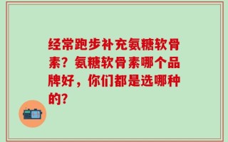 经常跑步补充氨糖软骨素？氨糖软骨素哪个品牌好，你们都是选哪种的？