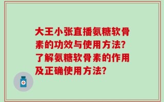 大王小张直播氨糖软骨素的功效与使用方法？了解氨糖软骨素的作用及正确使用方法？